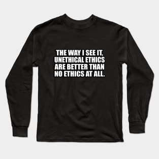 The way I see it, unethical ethics are better than no ethics at all Long Sleeve T-Shirt